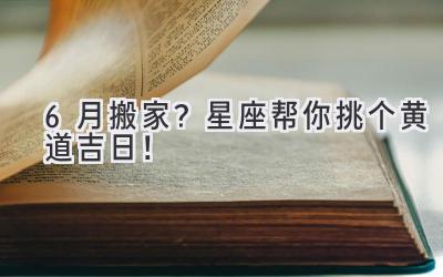 6月搬家?星座帮你挑个黄道吉日!