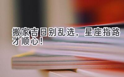 搬家吉日别乱选,星座指路才顺心!