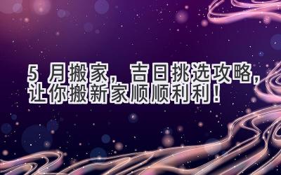 5月搬家,吉日挑选攻略,让你搬新家顺顺利利!