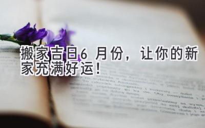 搬家吉日6月份,让你的新家充满好运!