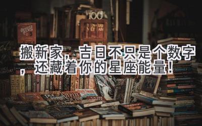 搬新家,吉日不只是个数字,还藏着你的星座能量!