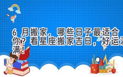 6月搬家,哪些日子最适合你?看星座搬家吉日,好运满满!