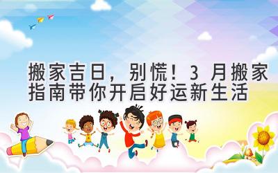 搬家吉日,别慌!3月搬家指南带你开启好运新生活
