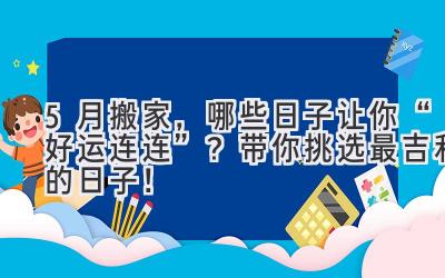 5月搬家,哪些日子让你“好运连连”?带你挑选最吉利的日子!