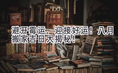 避开霉运,迎接好运!八月搬家吉日大揭秘!