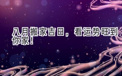 八月搬家吉日,看运势旺到你家!