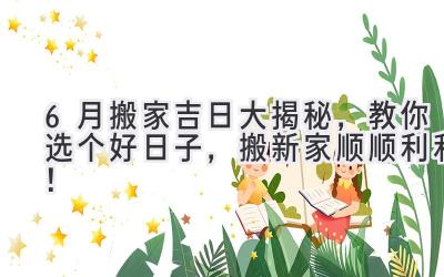 6月搬家吉日大揭秘,教你选个好日子,搬新家顺顺利利!