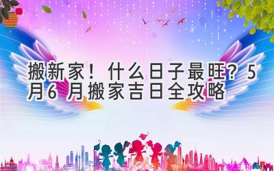   搬新家！什么日子最旺？5月6月搬家吉日全攻略  