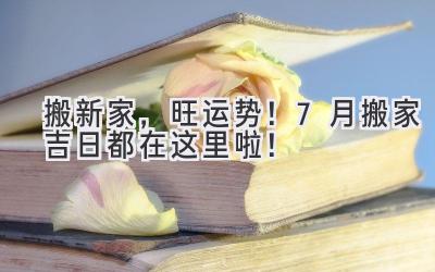 搬新家,旺运势!7月搬家吉日都在这里啦!
