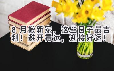 8月搬新家,这些日子最吉利! 避开霉运,迎接好运!