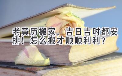 老黄历搬家,吉日吉时都安排!怎么搬才顺顺利利?