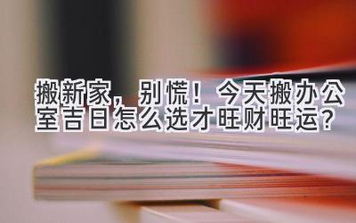 搬新家,别慌!今天搬办公室吉日怎么选才旺财旺运?