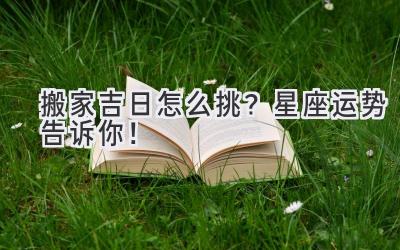 搬家吉日怎么挑?星座运势告诉你!