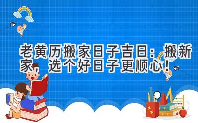  老黄历搬家日子吉日：搬新家，选个好日子更顺心！ 