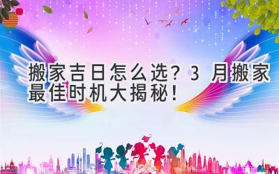 搬家吉日怎么选?3月搬家最佳时机大揭秘!