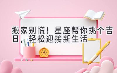 搬家别慌!星座帮你挑个吉日,轻松迎接新生活