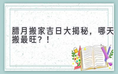 腊月搬家吉日大揭秘,哪天搬最旺?!