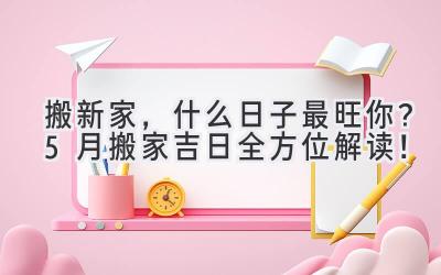 搬新家,什么日子最旺你?5月搬家吉日全方位解读!