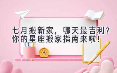 七月搬新家,哪天最吉利?你的星座搬家指南来啦!
