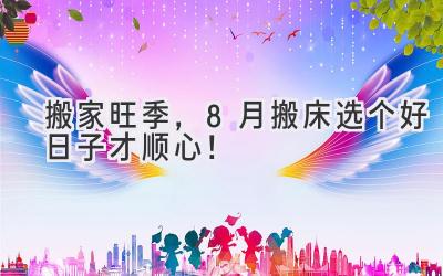 搬家旺季,8月搬床选个好日子才顺心!