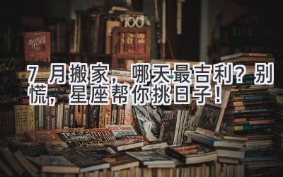 7月搬家,哪天最吉利? 别慌,星座帮你挑日子!