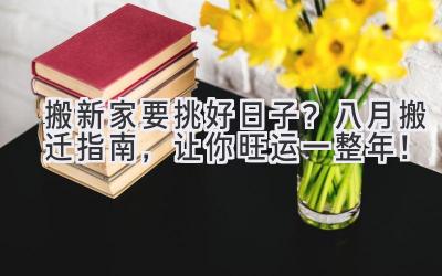 搬新家要挑好日子?八月搬迁指南,让你旺运一整年!