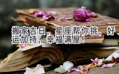  搬家吉日，星座帮你挑，好运加持，幸福满屋！ 
