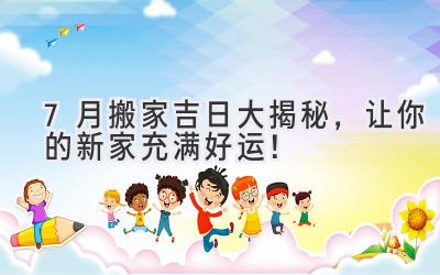 7月搬家吉日大揭秘,让你的新家充满好运!