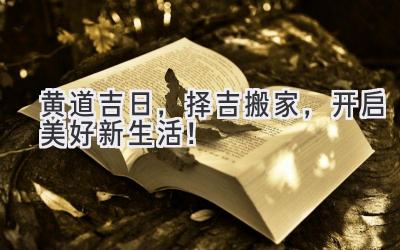 黄道吉日,择吉搬家,开启美好新生活!
