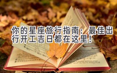 你的星座旅行指南:最佳出行开工吉日都在这里!