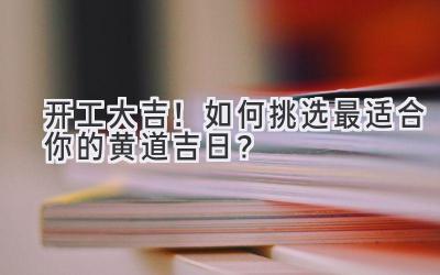 开工大吉!如何挑选最适合你的黄道吉日?