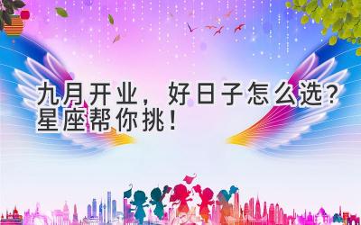 九月开业,好日子怎么选?星座帮你挑!