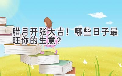 腊月开张大吉!哪些日子最旺你的生意?
